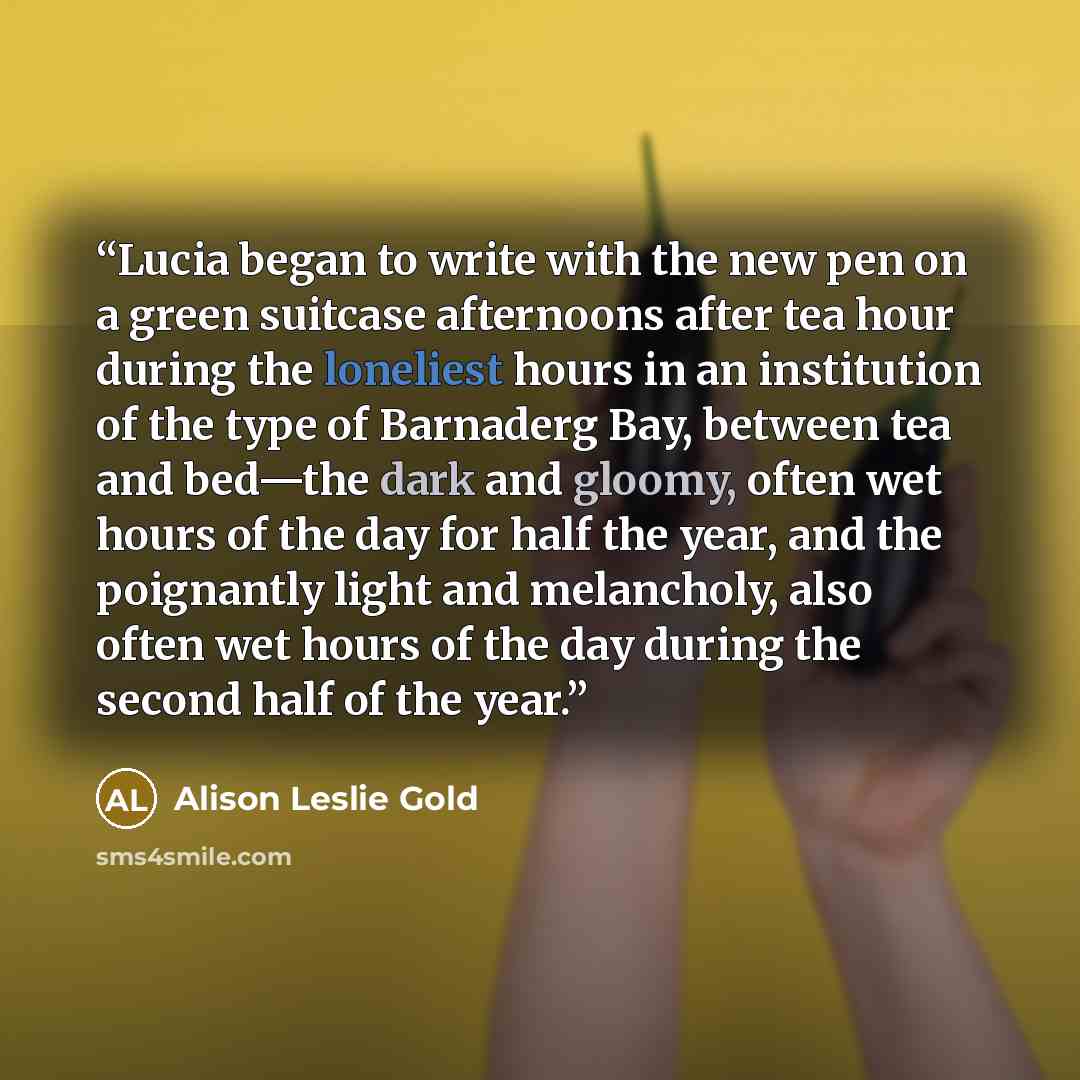 “Lucia began to write with the new pen on a green suitcase afternoons after tea hour during the loneliest hours in an institution of the type of Barnaderg Bay, between tea and bed—the dark and gloomy, often wet hours of the day for half the year, and the poignantly light and melancholy, also often…” quote by Alison Leslie Gold