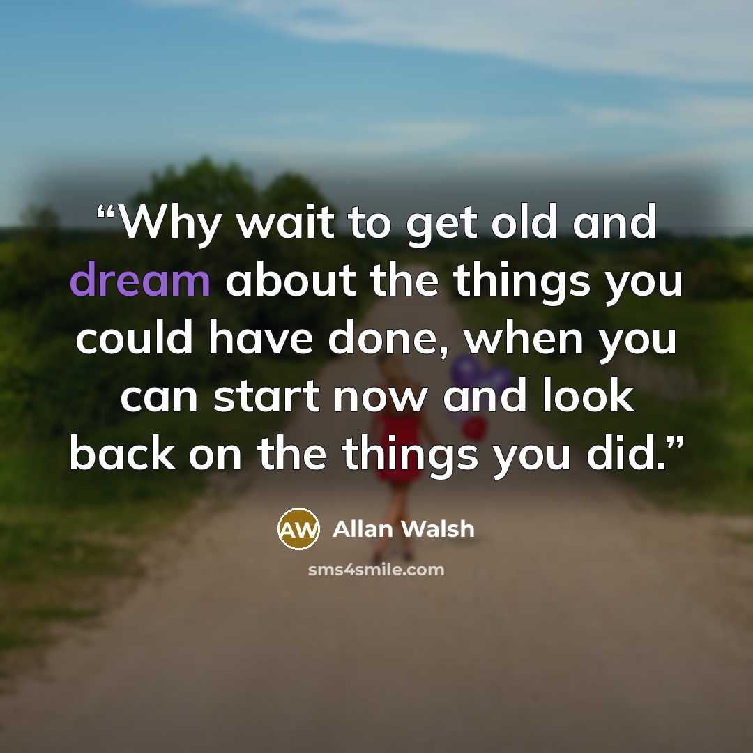 “Why wait to get old and dream about the things you could have done, when you can start now and look back on the things you did.” quote by Allan Walsh