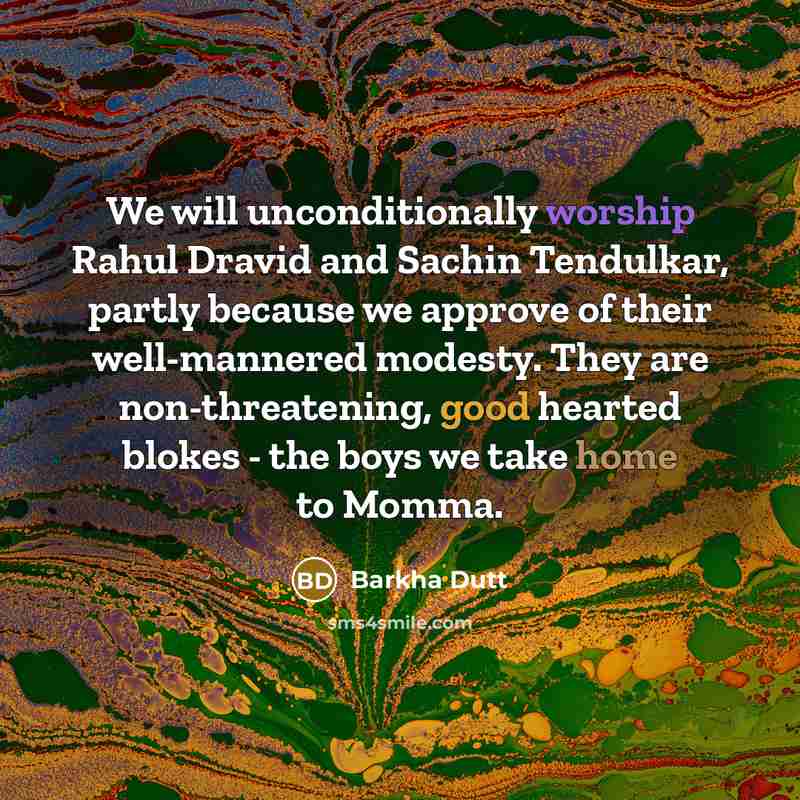 “We will unconditionally worship Rahul Dravid and Sachin Tendulkar, partly because we approve of their well-mannered modesty. They are non-threatening, good hearted blokes - the boys we take home to Momma.” quote by Barkha Dutt