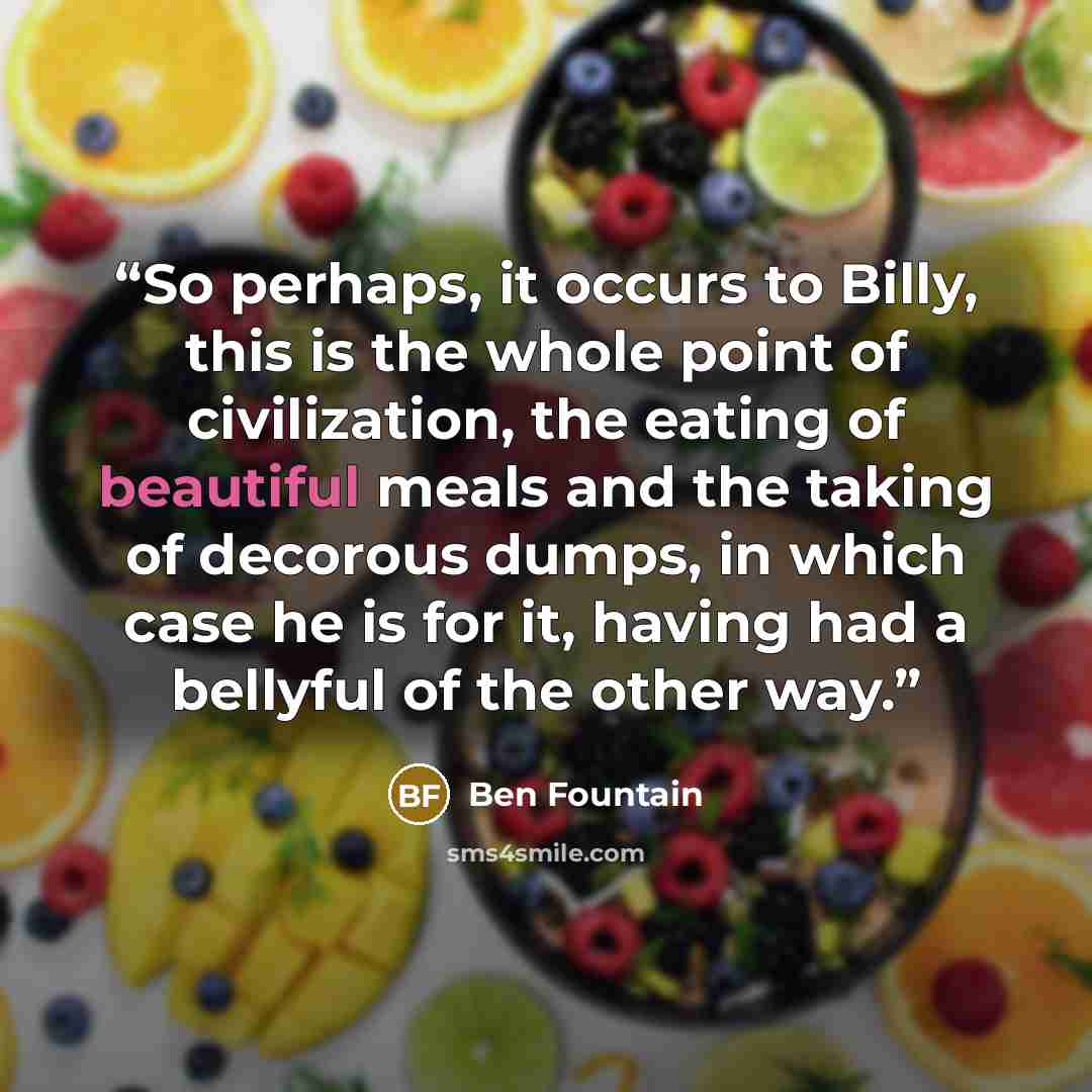 “So perhaps, it occurs to Billy, this is the whole point of civilization, the eating of beautiful meals and the taking of decorous dumps, in which case he is for it, having had a bellyful of the other way.” quote by Ben Fountain