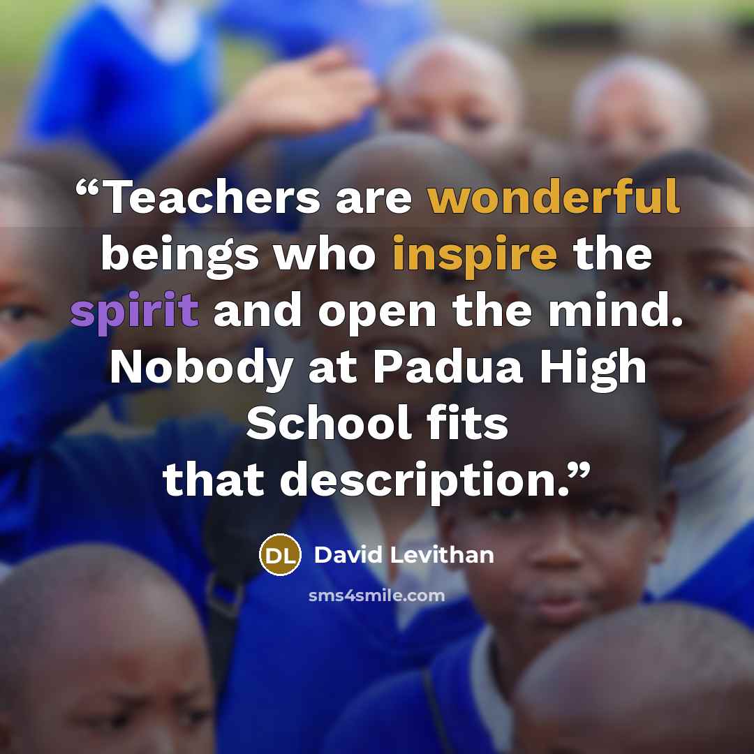 “Teachers are wonderful beings who inspire the spirit and open the mind. Nobody at Padua High School fits that description.” quote by David Levithan