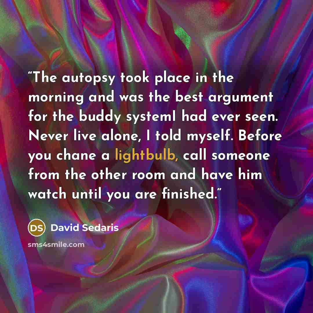 “The autopsy took place in the morning and was the best argument for the buddy systemI had ever seen. Never live alone, I told myself. Before you chane a lightbulb, call someone from the other room and have him watch until you are finished.” quote by David Sedaris