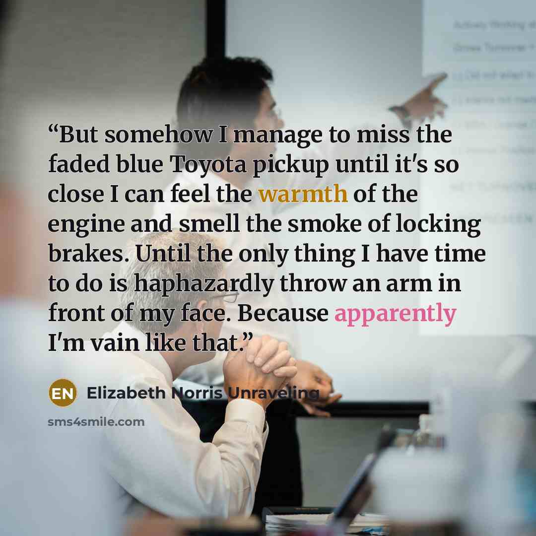 “But somehow I manage to miss the faded blue Toyota pickup until it's so close I can feel the warmth of the engine and smell the smoke of locking brakes. Until the only thing I have time to do is haphazardly throw an arm in front of my face. Because apparently I'm vain like that.” quote by Elizabeth Norris Unraveling