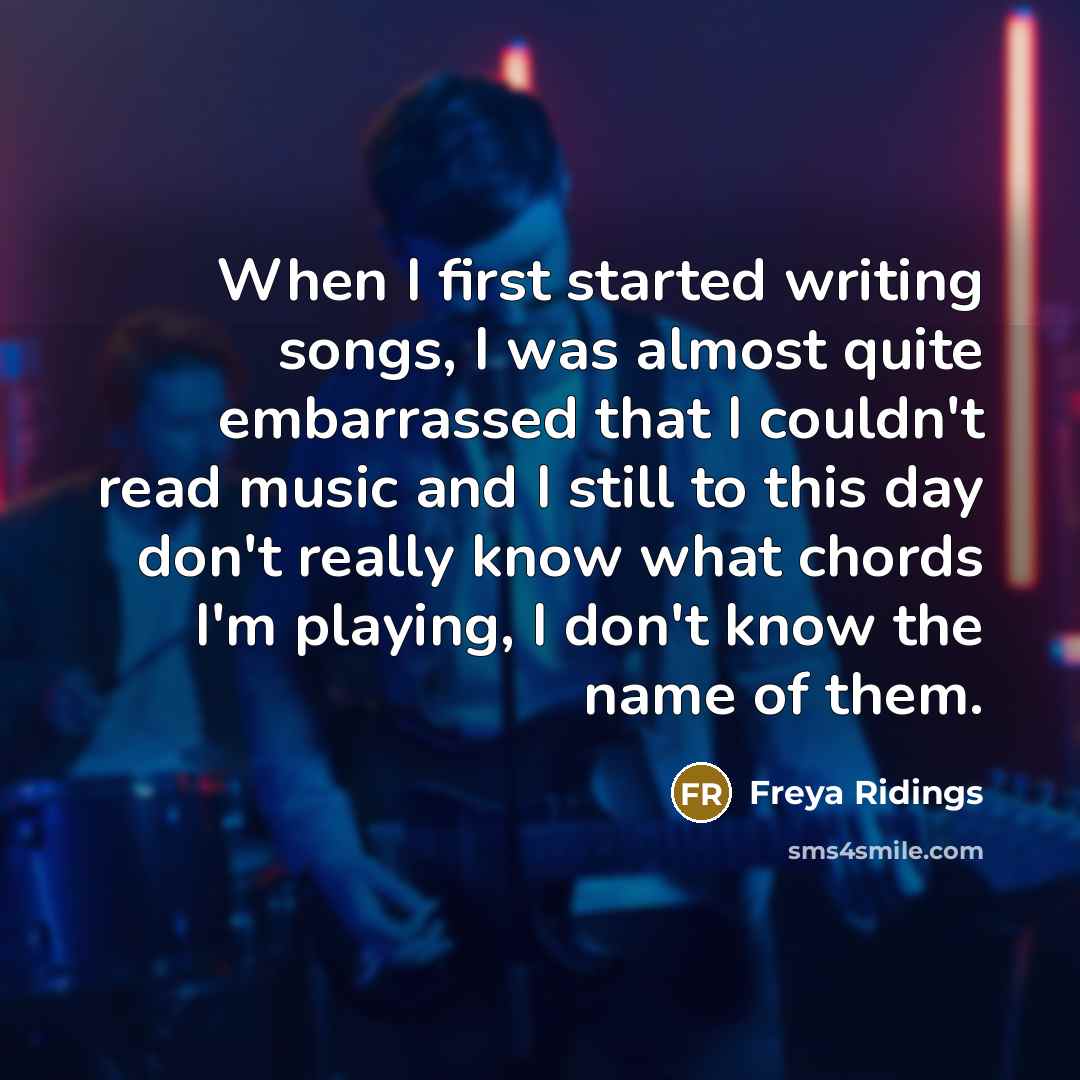 “When I first started writing songs, I was almost quite embarrassed that I couldn't read music and I still to this day don't really know what chords I'm playing, I don't know the name of them.” quote by Freya Ridings