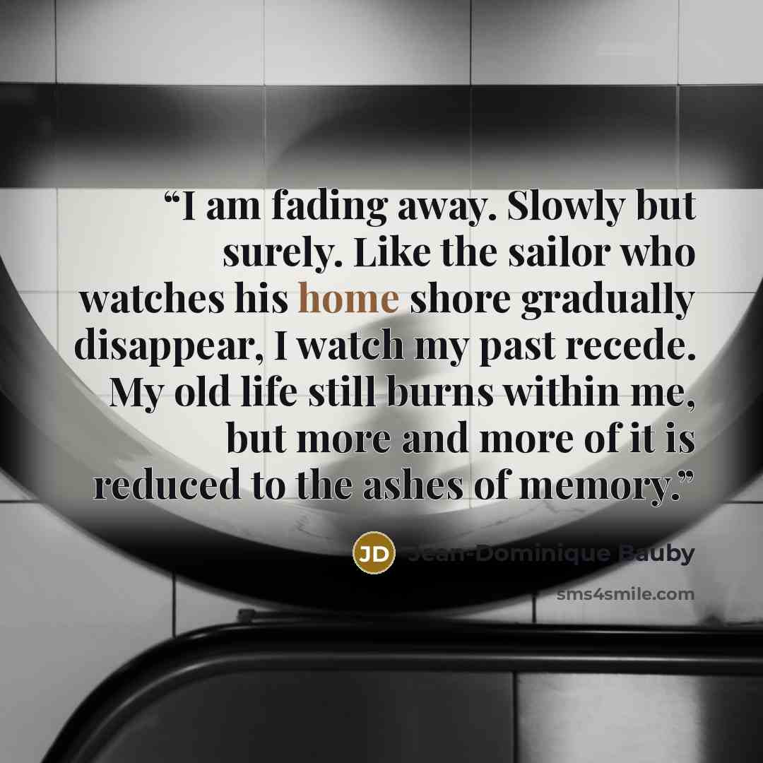 “I am fading away. Slowly but surely. Like the sailor who watches his home shore gradually disappear, I watch my past recede. My old life still burns within me, but more and more of it is reduced to the ashes of memory.” quote by Jean-Dominique Bauby