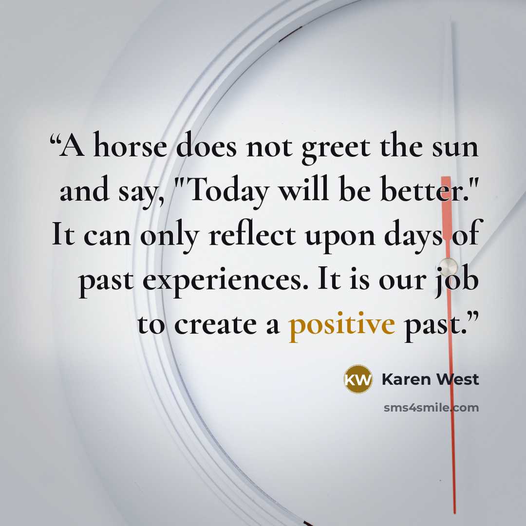 “A horse does not greet the sun and say, "Today will be better." It can only reflect upon days of past experiences. It is our job to create a positive past.” quote by Karen West