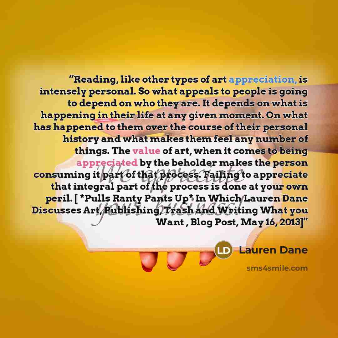 “Reading, like other types of art appreciation, is intensely personal. So what appeals to people is going to depend on who they are. It depends on what is happening in their life at any given moment. On what has happened to them over the course of their personal history and what makes them feel any…” quote by Lauren Dane