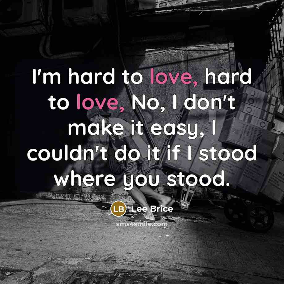 “I'm hard to love, hard to love, No, I don't make it easy, I couldn't do it if I stood where you stood.” quote by Lee Brice