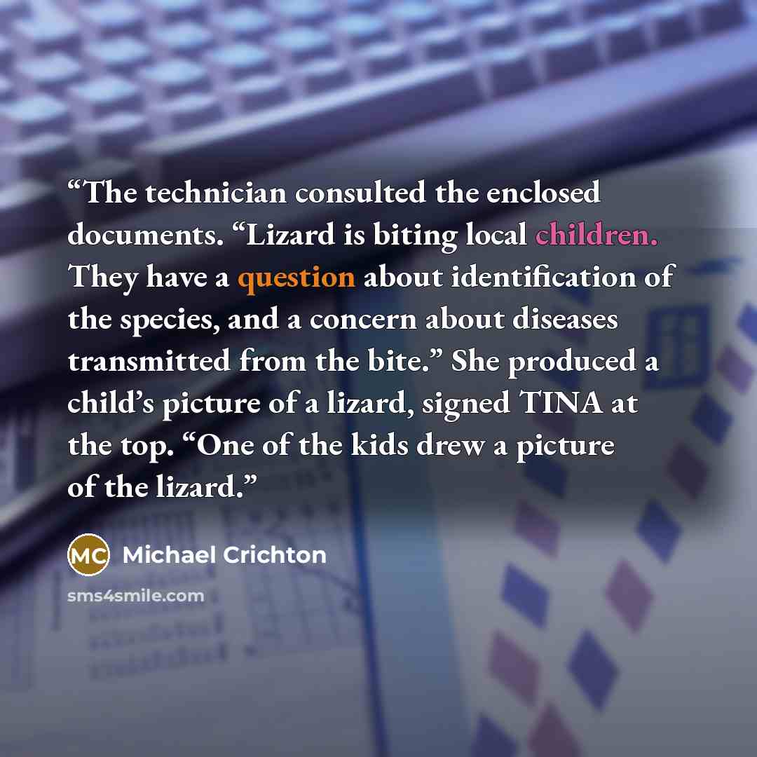 “The technician consulted the enclosed documents. “Lizard is biting local children. They have a question about identification of the species, and a concern about diseases transmitted from the bite.” She produced a child’s picture of a lizard, signed TINA at the top. “One of the kids drew a picture…” quote by Michael Crichton