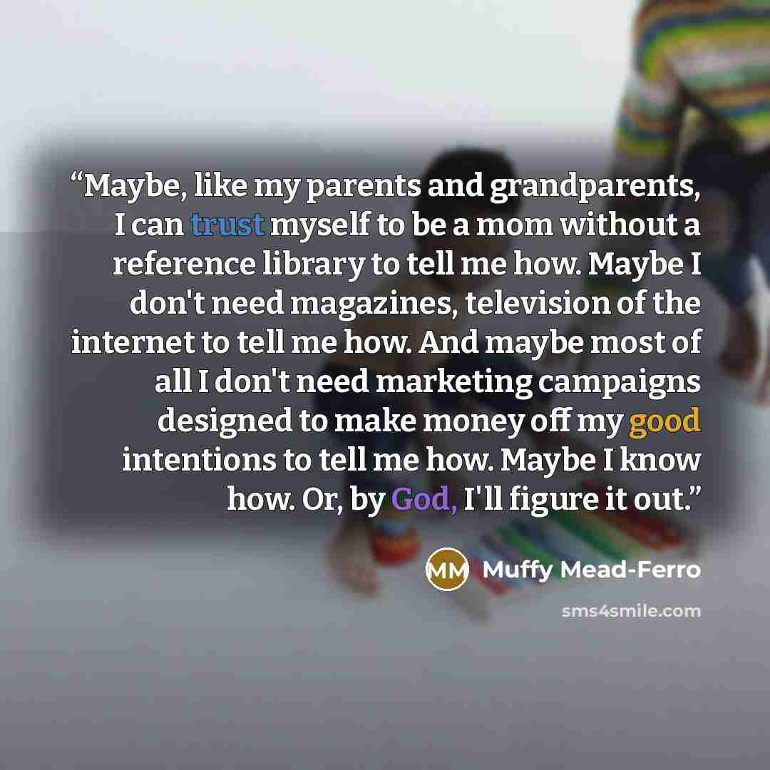 “Maybe, like my parents and grandparents, I can trust myself to be a mom without a reference library to tell me how. Maybe I don't need magazines, television of the internet to tell me how. And maybe most of all I don't need marketing campaigns designed to make money off my good intentions to tell…” quote by Muffy Mead-Ferro