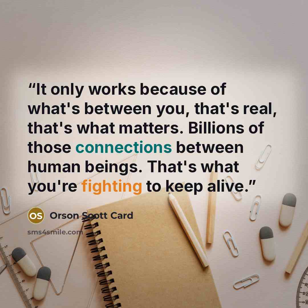 “It only works because of what's between you, that's real, that's what matters. Billions of those connections between human beings. That's what you're fighting to keep alive.” quote by Orson Scott Card