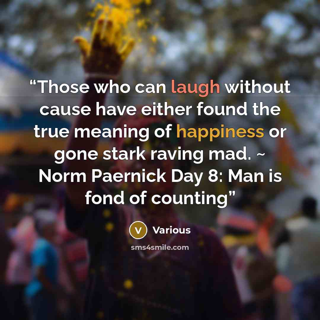 “Those who can laugh without cause have either found the true meaning of happiness or gone stark raving mad. ~ Norm Paernick Day 8: Man is fond of counting” quote by Various