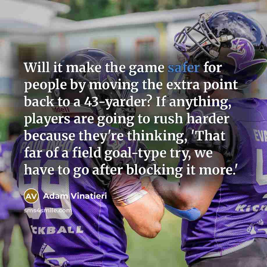 “Will it make the game safer for people by moving the extra point back to a 43-yarder? If anything, players are going to rush harder because they're thinking, 'That far of a field goal-type try, we have to go after blocking it more.'” quote by Adam Vinatieri