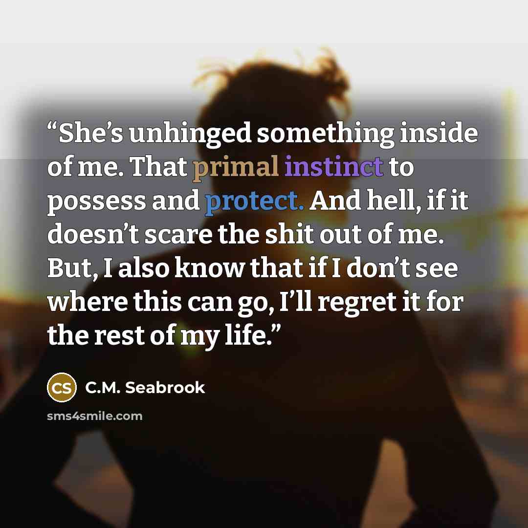 “She’s unhinged something inside of me. That primal instinct to possess and protect. And hell, if it doesn’t scare the shit out of me. But, I also know that if I don’t see where this can go, I’ll regret it for the rest of my life.” quote by C.M. Seabrook