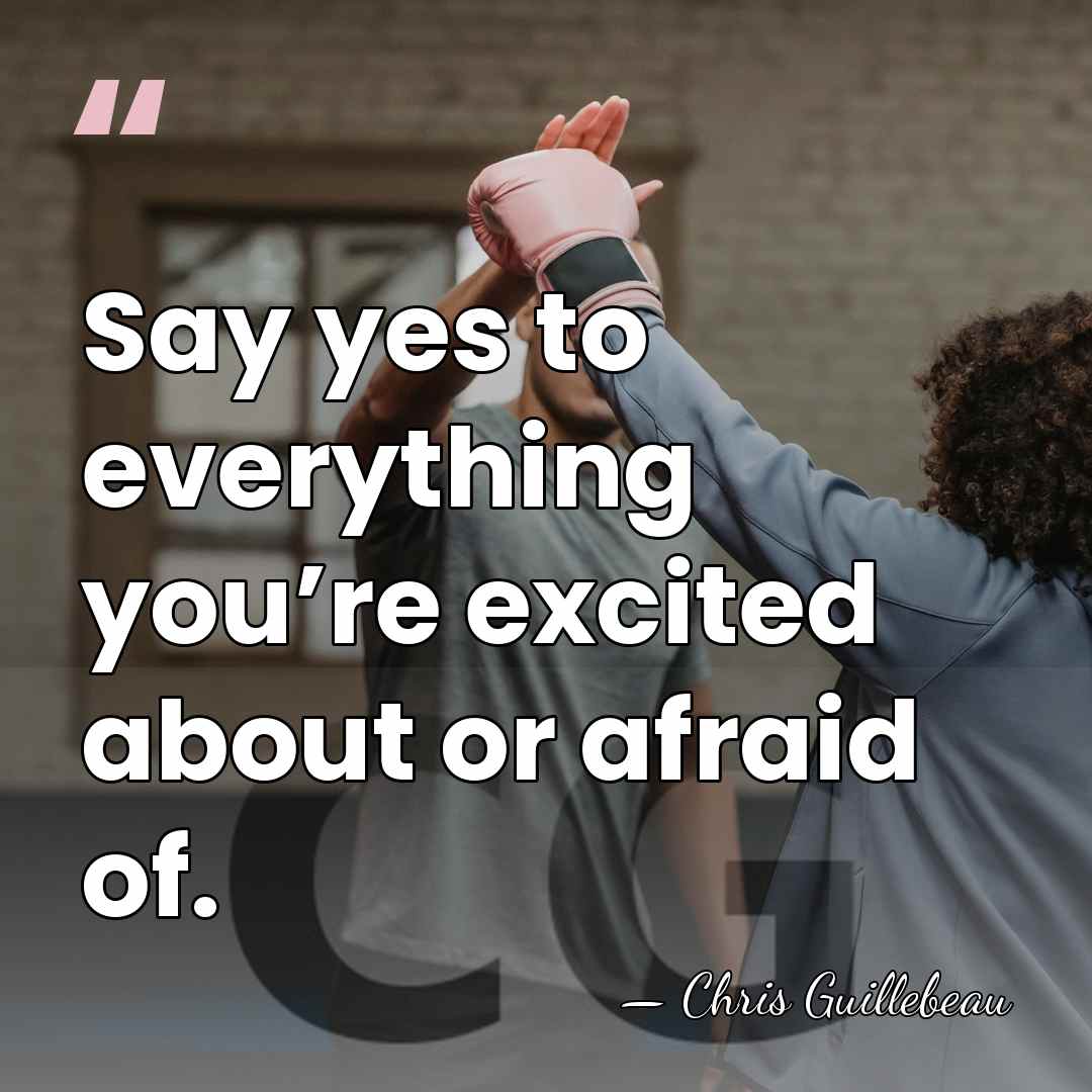 Say yes to everything you’re excited about or afraid of. - Chris Guillebeau