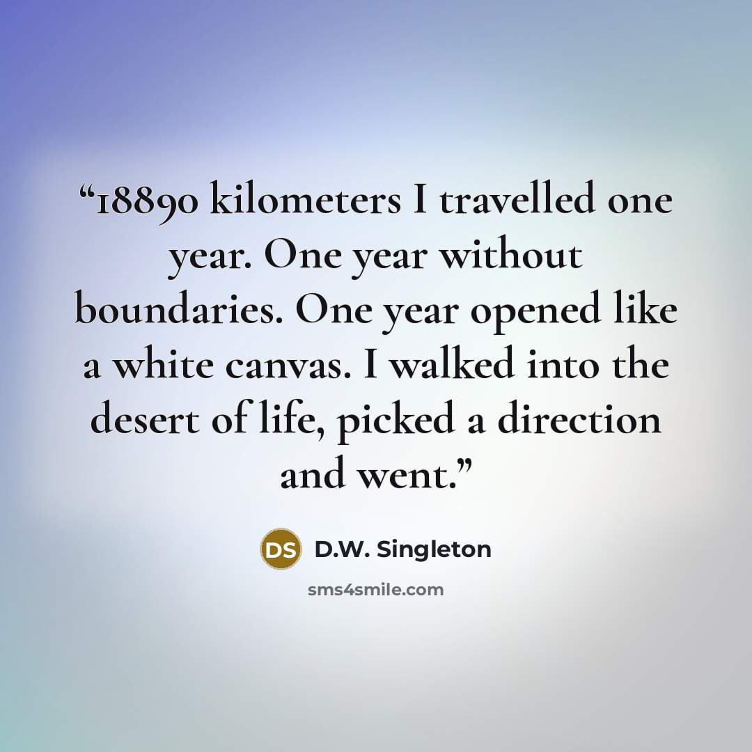 “18890 kilometers I travelled one year. One year without boundaries. One year opened like a white canvas. I walked into the desert of life, picked a direction and went.” quote by D.W. Singleton