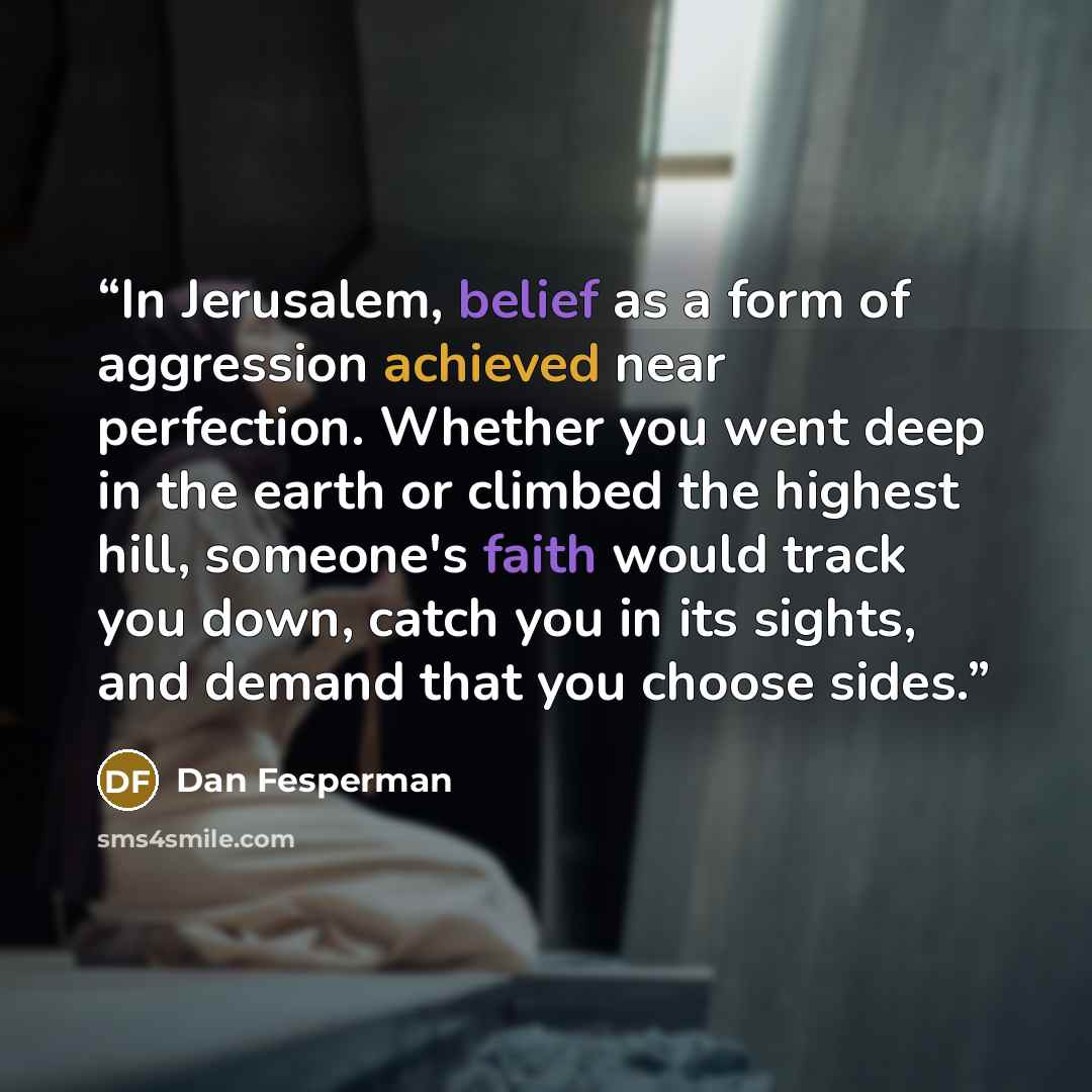 “In Jerusalem, belief as a form of aggression achieved near perfection. Whether you went deep in the earth or climbed the highest hill, someone's faith would track you down, catch you in its sights, and demand that you choose sides.” quote by Dan Fesperman