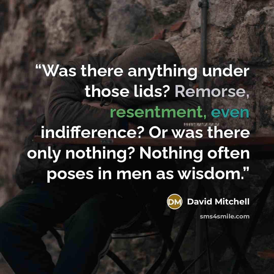 “Was there anything under those lids? Remorse, resentment, even indifference? Or was there only nothing? Nothing often poses in men as wisdom.” quote by David Mitchell