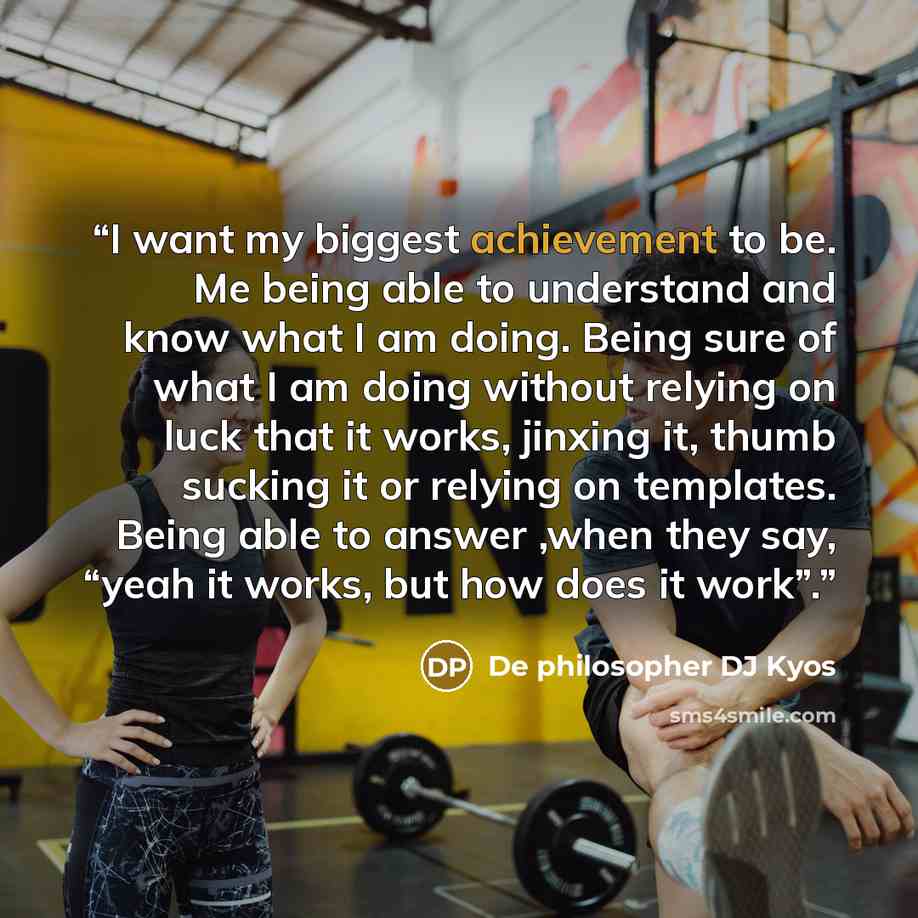 “I want my biggest achievement to be. Me being able to understand and know what I am doing. Being sure of what I am doing without relying on luck that it works, jinxing it, thumb sucking it or relying on templates. Being able to answer ,when they say, “yeah it works, but how does it work”.” quote by De philosopher DJ Kyos