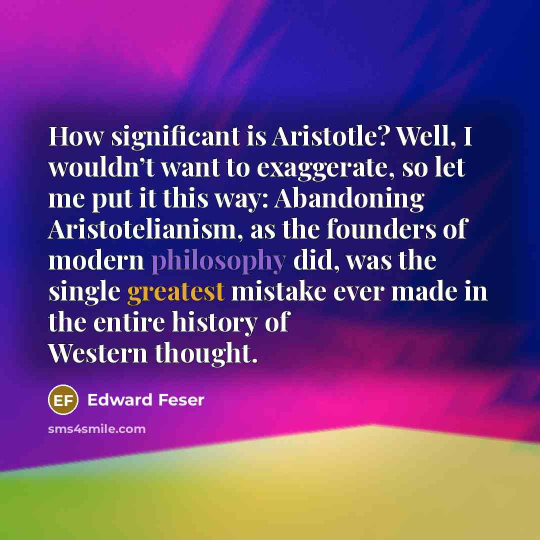 “How significant is Aristotle? Well, I wouldn’t want to exaggerate, so let me put it this way: Abandoning Aristotelianism, as the founders of modern philosophy did, was the single greatest mistake ever made in the entire history of Western thought.” quote by Edward Feser