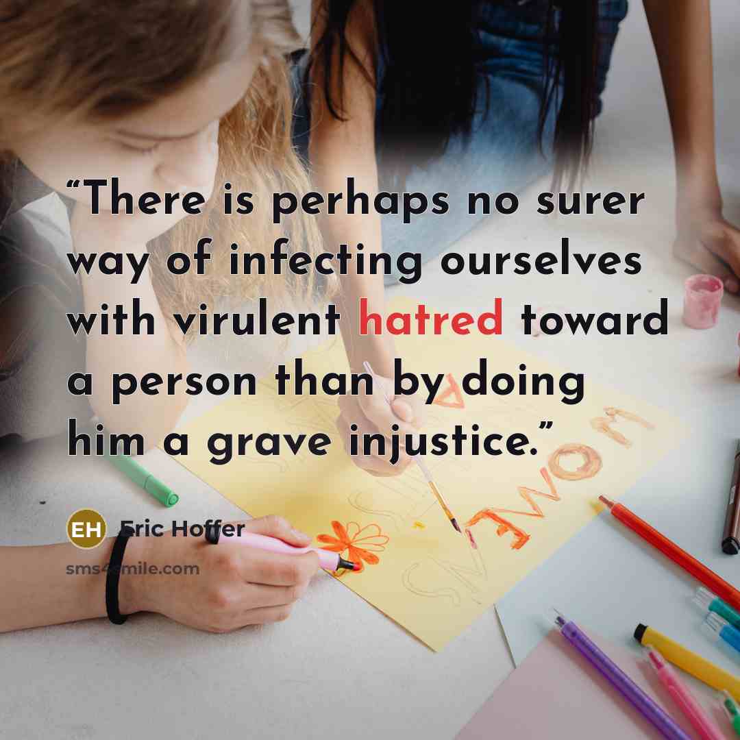 “There is perhaps no surer way of infecting ourselves with virulent hatred toward a person than by doing him a grave injustice.” quote by Eric Hoffer