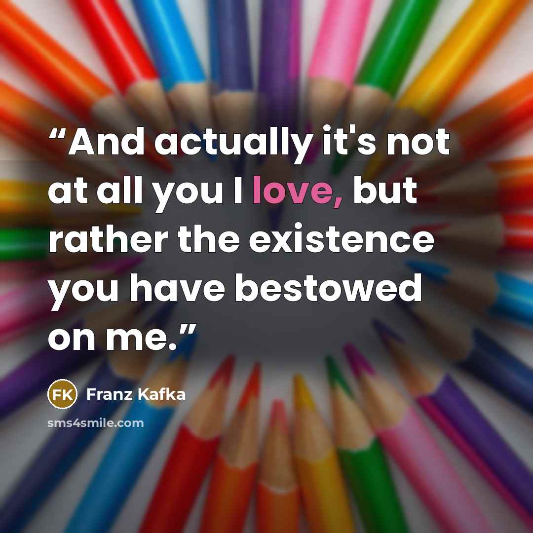 “And actually it's not at all you I love, but rather the existence you have bestowed on me.” quote by Franz Kafka