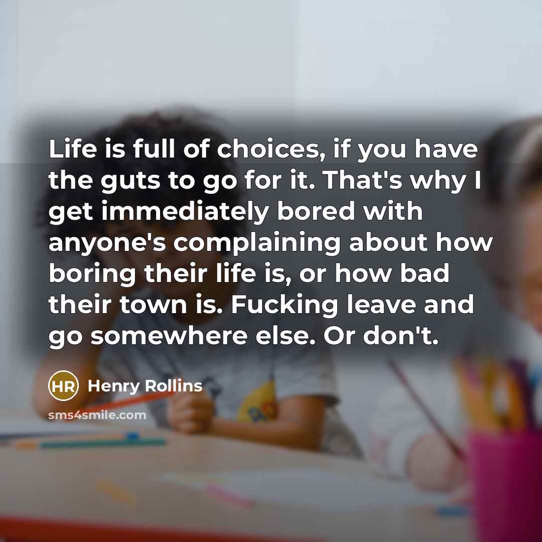 “Life is full of choices, if you have the guts to go for it. That's why I get immediately bored with anyone's complaining about how boring their life is, or how bad their town is. Fucking leave and go somewhere else. Or don't.” quote by Henry Rollins