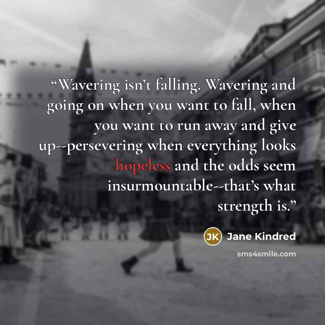 “Wavering isn’t falling. Wavering and going on when you want to fall, when you want to run away and give up--persevering when everything looks hopeless and the odds seem insurmountable--that’s what strength is.” quote by Jane Kindred