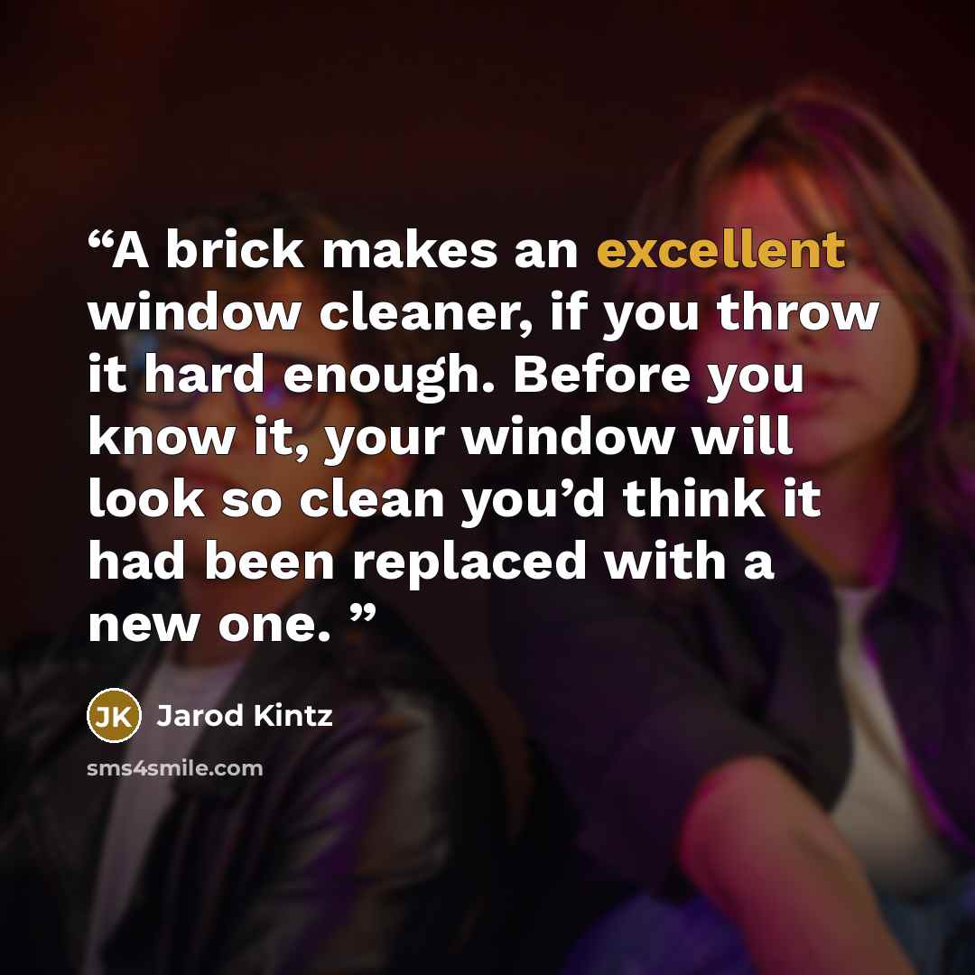“A brick makes an excellent window cleaner, if you throw it hard enough. Before you know it, your window will look so clean you’d think it had been replaced with a new one.” quote by Jarod Kintz