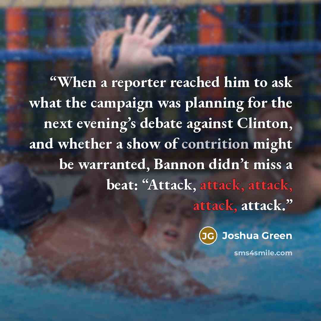 “When a reporter reached him to ask what the campaign was planning for the next evening’s debate against Clinton, and whether a show of contrition might be warranted, Bannon didn’t miss a beat: “Attack, attack, attack, attack, attack.” quote by Joshua Green