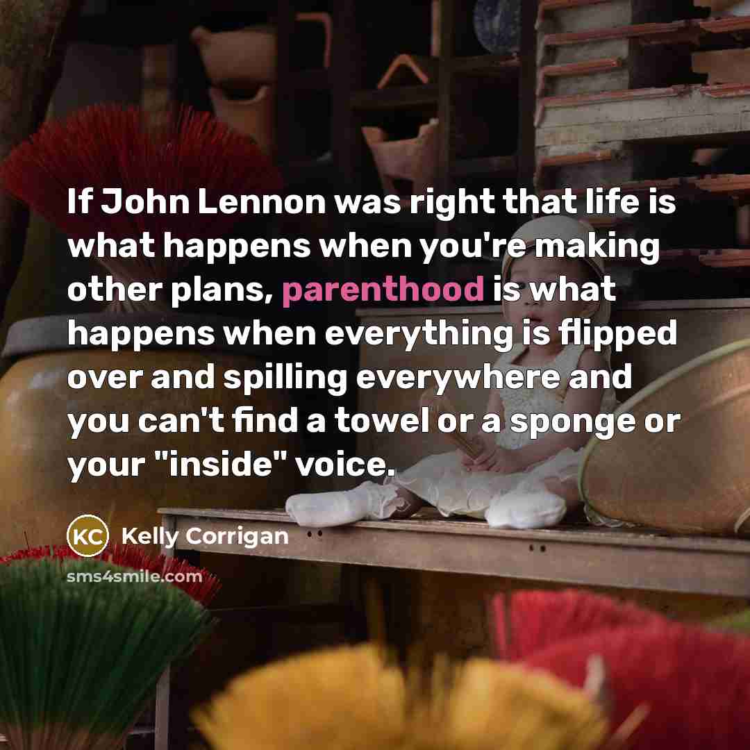 “If John Lennon was right that life is what happens when you're making other plans, parenthood is what happens when everything is flipped over and spilling everywhere and you can't find a towel or a sponge or your "inside" voice.” quote by Kelly Corrigan