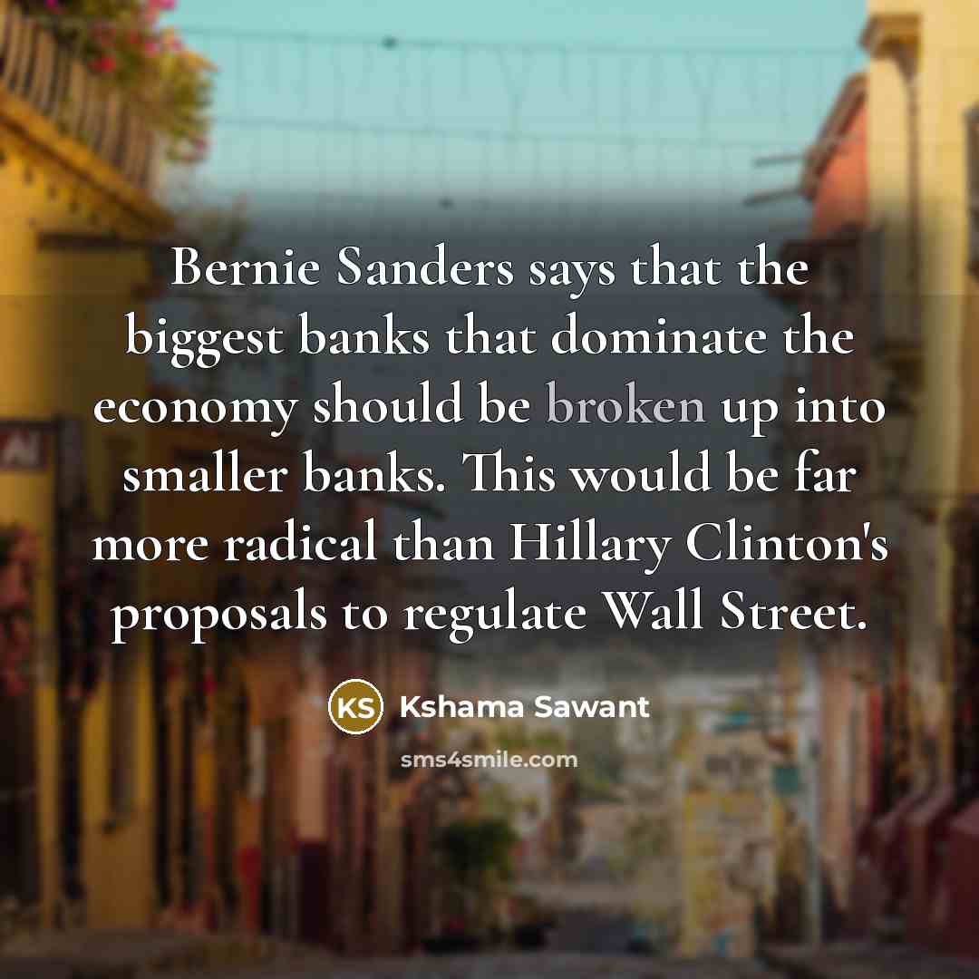 “Bernie Sanders says that the biggest banks that dominate the economy should be broken up into smaller banks. This would be far more radical than Hillary Clinton's proposals to regulate Wall Street.” quote by Kshama Sawant