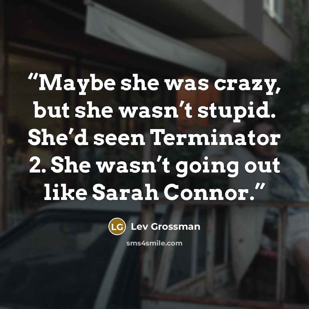 “Maybe she was crazy, but she wasn’t stupid. She’d seen Terminator 2. She wasn’t going out like Sarah Connor.” quote by Lev Grossman