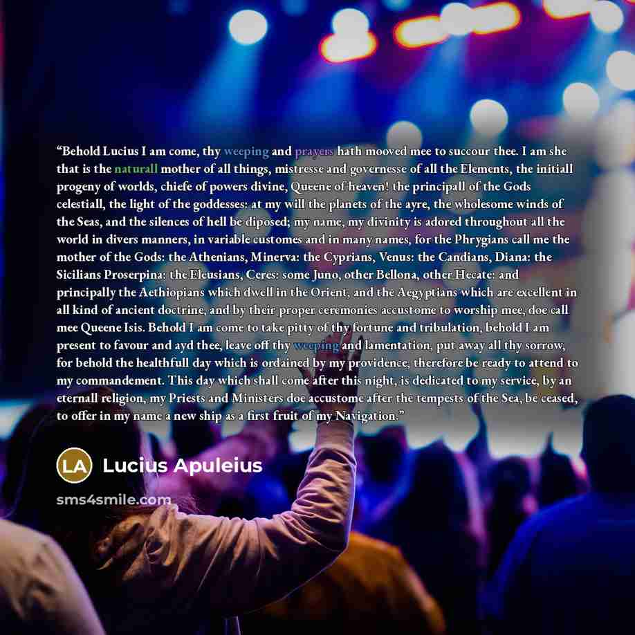 “Behold Lucius I am come, thy weeping and prayers hath mooved mee to succour thee. I am she that is the naturall mother of all things, mistresse and governesse of all the Elements, the initiall progeny of worlds, chiefe of powers divine, Queene of heaven! the principall of the Gods celestiall, the…” quote by Lucius Apuleius