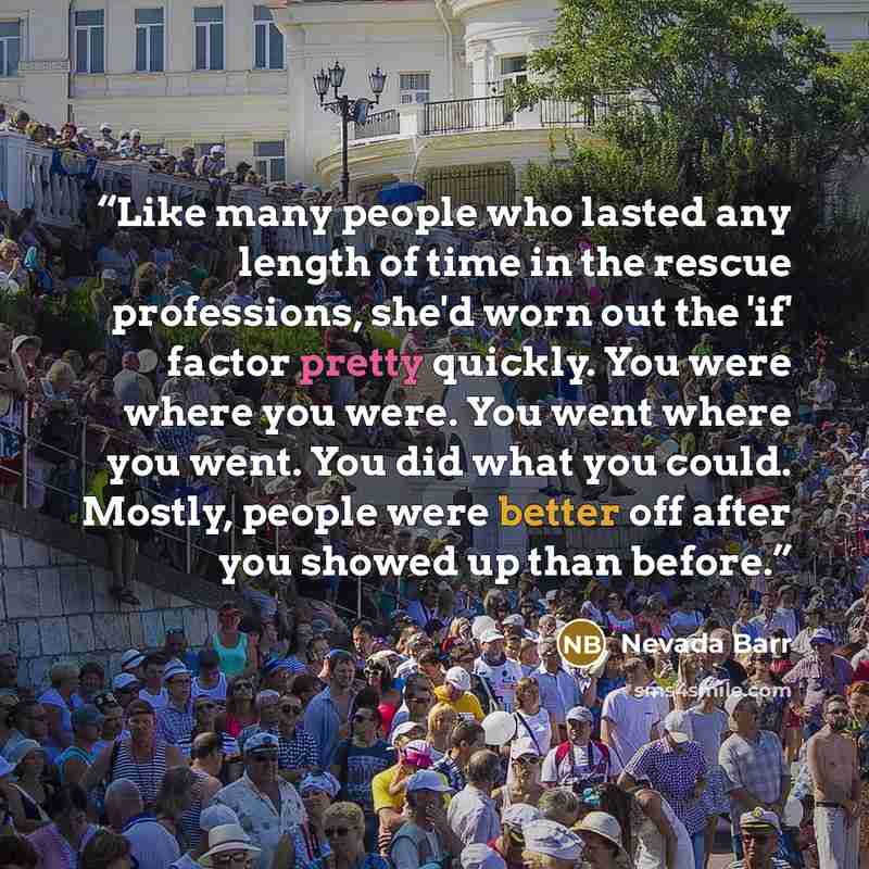 “Like many people who lasted any length of time in the rescue professions, she'd worn out the 'if' factor pretty quickly. You were where you were. You went where you went. You did what you could. Mostly, people were better off after you showed up than before.” quote by Nevada Barr