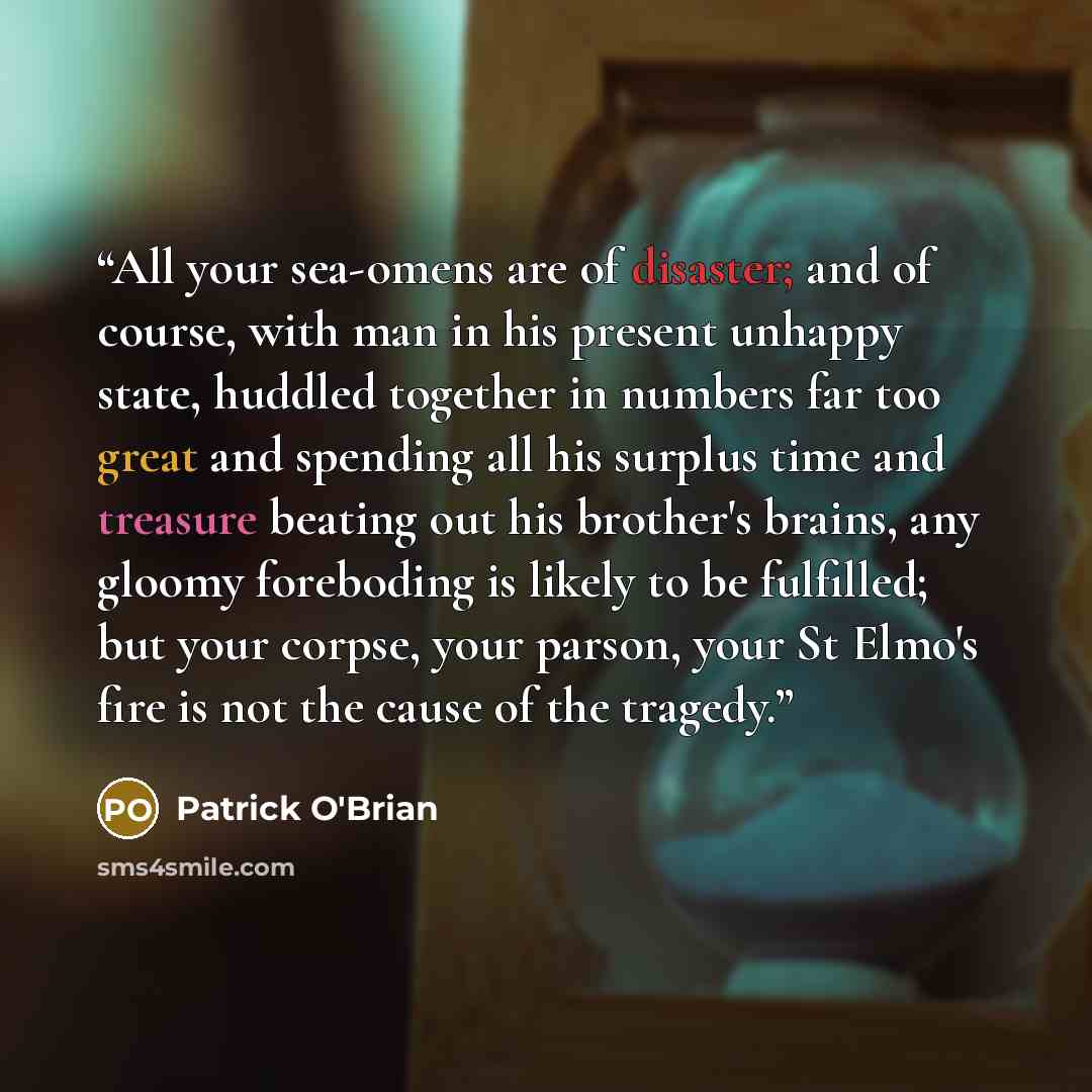 “All your sea-omens are of disaster; and of course, with man in his present unhappy state, huddled together in numbers far too great and spending all his surplus time and treasure beating out his brother's brains, any gloomy foreboding is likely to be fulfilled; but your corpse, your parson, your…” quote by Patrick O'Brian