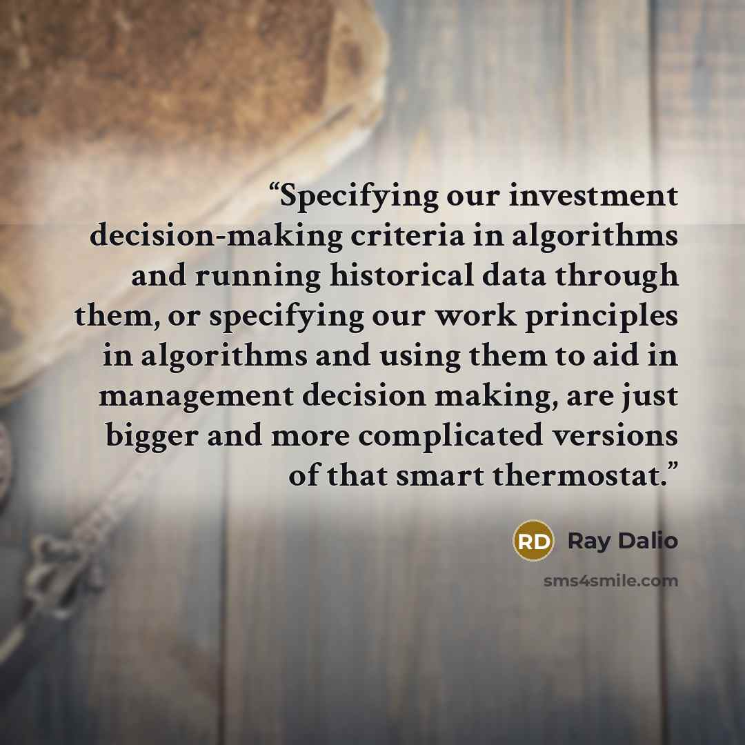 “Specifying our investment decision-making criteria in algorithms and running historical data through them, or specifying our work principles in algorithms and using them to aid in management decision making, are just bigger and more complicated versions of that smart thermostat.” quote by Ray Dalio