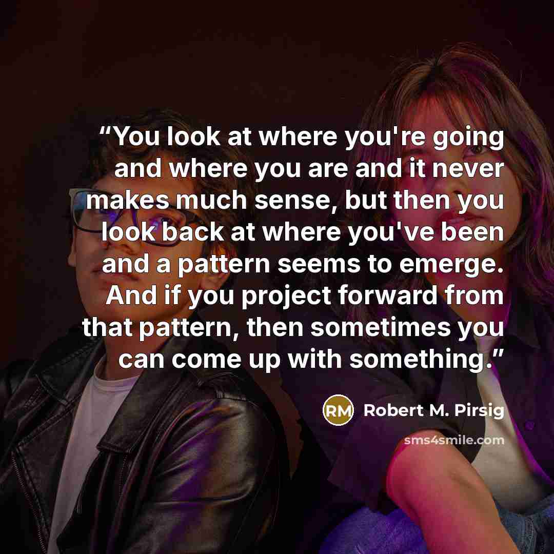 “You look at where you're going and where you are and it never makes much sense, but then you look back at where you've been and a pattern seems to emerge. And if you project forward from that pattern, then sometimes you can come up with something.” quote by Robert M. Pirsig