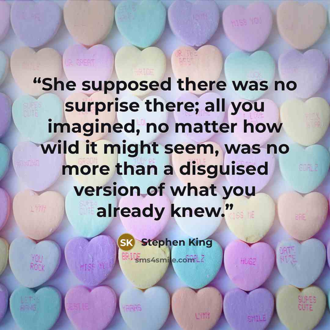 “She supposed there was no surprise there; all you imagined, no matter how wild it might seem, was no more than a disguised version of what you already knew.” quote by Stephen King