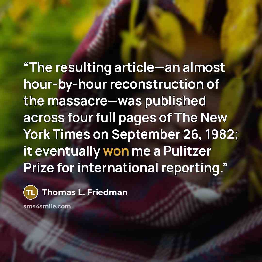 “The resulting article—an almost hour-by-hour reconstruction of the massacre—was published across four full pages of The New York Times on September 26, 1982; it eventually won me a Pulitzer Prize for international reporting.” quote by Thomas L. Friedman