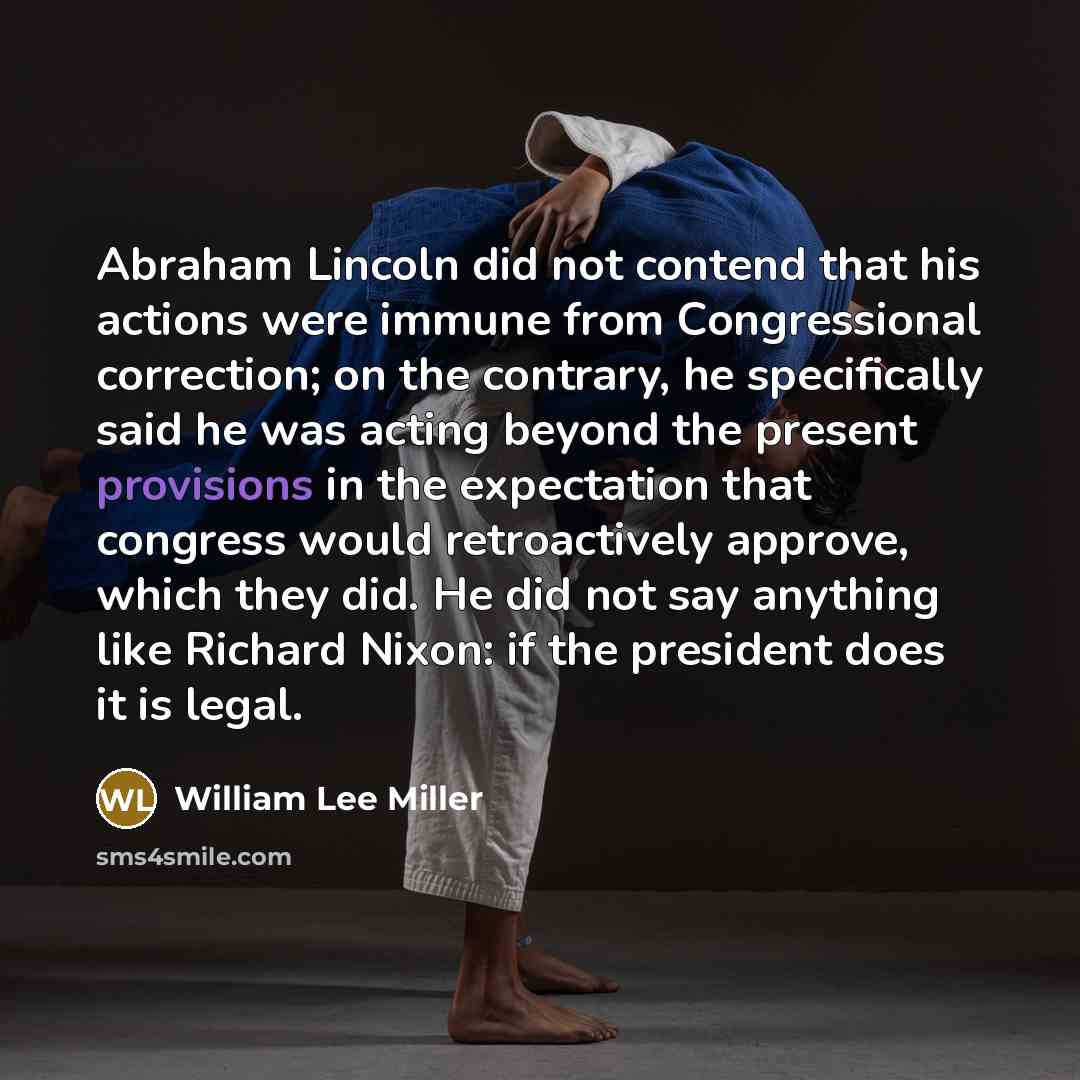 “Abraham Lincoln did not contend that his actions were immune from Congressional correction; on the contrary, he specifically said he was acting beyond the present provisions in the expectation that congress would retroactively approve, which they did. He did not say anything like Richard Nixon: if…” quote by William Lee Miller