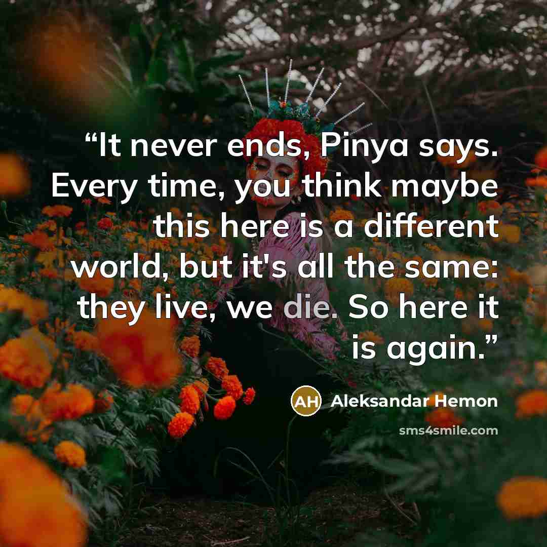 “It never ends, Pinya says. Every time, you think maybe this here is a different world, but it's all the same: they live, we die. So here it is again.” quote by Aleksandar Hemon