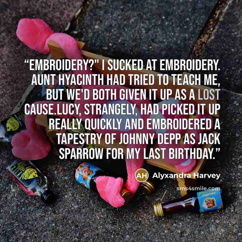 “Embroidery?" I sucked at embroidery. Aunt Hyacinth had tried to teach me, but we'd both given it up as a lost cause.Lucy, strangely, had picked it up really quickly and embroidered a tapestry of Johnny Depp as Jack Sparrow for my last birthday.” quote by Alyxandra Harvey