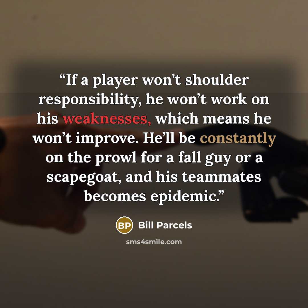 “If a player won’t shoulder responsibility, he won’t work on his weaknesses, which means he won’t improve. He’ll be constantly on the prowl for a fall guy or a scapegoat, and his teammates becomes epidemic.” quote by Bill Parcels