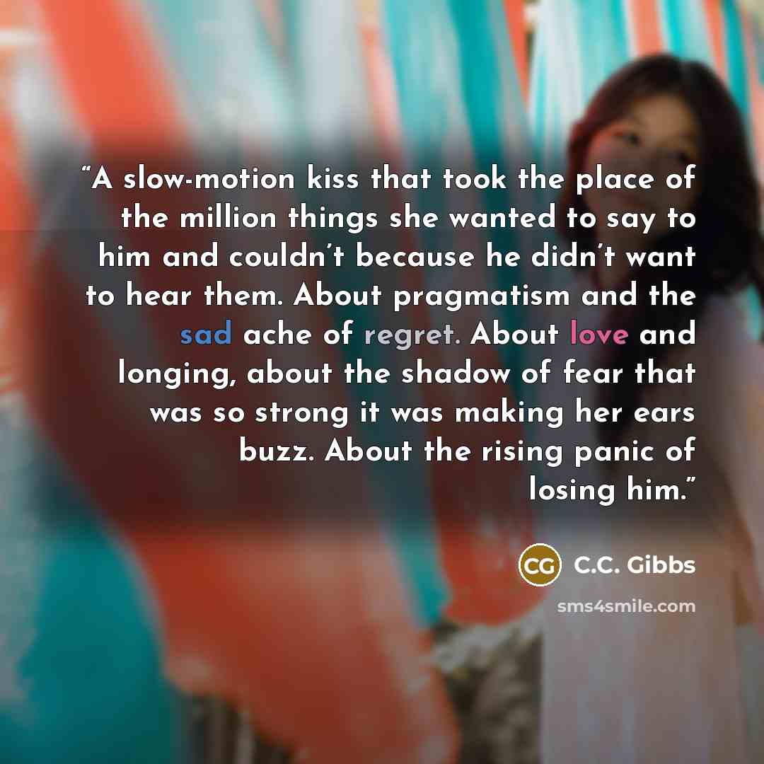 “A slow-motion kiss that took the place of the million things she wanted to say to him and couldn’t because he didn’t want to hear them. About pragmatism and the sad ache of regret. About love and longing, about the shadow of fear that was so strong it was making her ears buzz. About the rising…” quote by C.C. Gibbs
