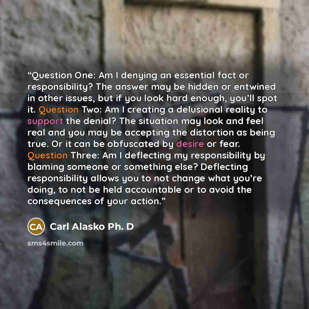 “Question One: Am I denying an essential fact or responsibility? The answer may be hidden or entwined in other issues, but if you look hard enough, you’ll spot it. Question Two: Am I creating a delusional reality to support the denial? The situation may look and feel real and you may be accepting…” quote by Carl Alasko Ph. D