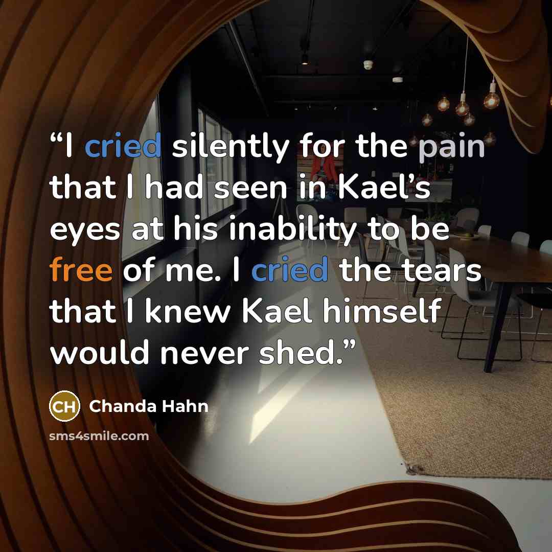 “I cried silently for the pain that I had seen in Kael’s eyes at his inability to be free of me. I cried the tears that I knew Kael himself would never shed.” quote by Chanda Hahn