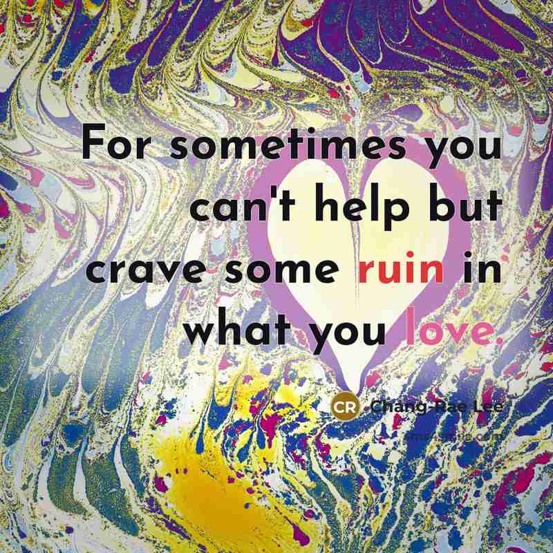 “For sometimes you can't help but crave some ruin in what you love.” quote by Chang-Rae Lee
