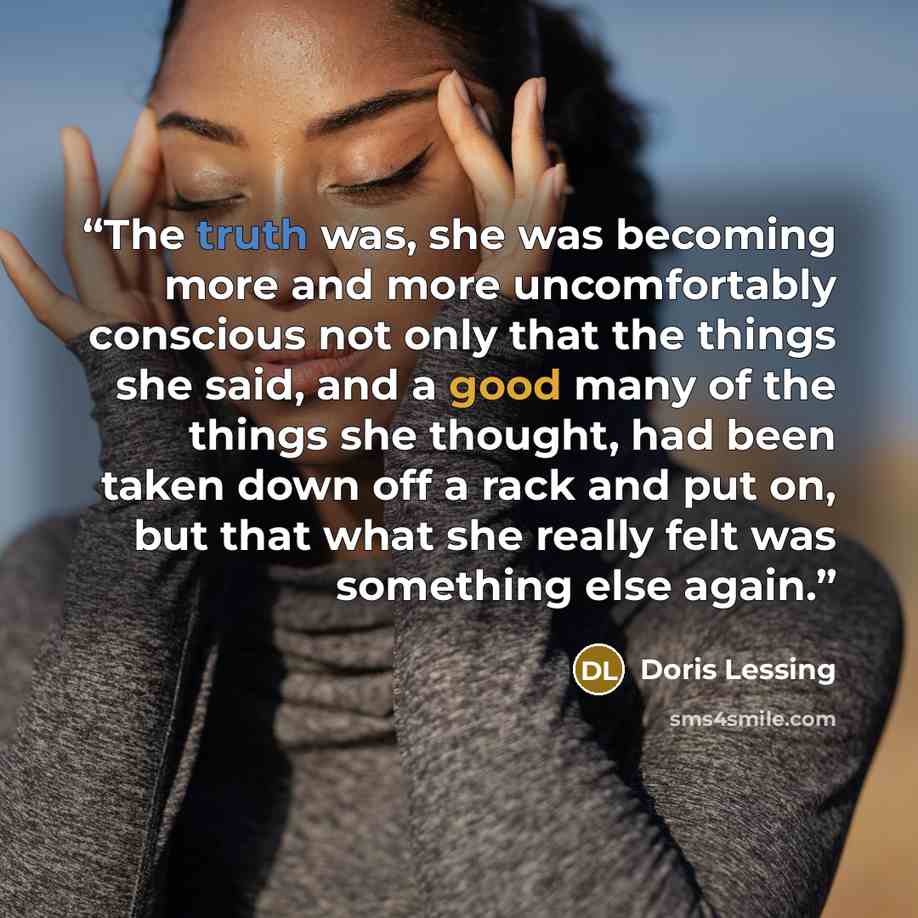 “The truth was, she was becoming more and more uncomfortably conscious not only that the things she said, and a good many of the things she thought, had been taken down off a rack and put on, but that what she really felt was something else again.” quote by Doris Lessing