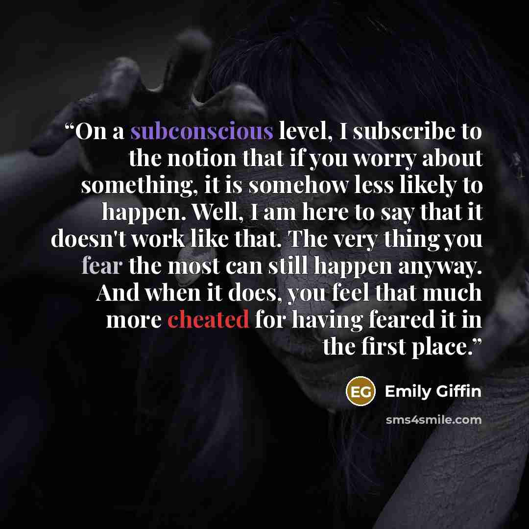 “On a subconscious level, I subscribe to the notion that if you worry about something, it is somehow less likely to happen. Well, I am here to say that it doesn't work like that. The very thing you fear the most can still happen anyway. And when it does, you feel that much more cheated for having…” quote by Emily Giffin